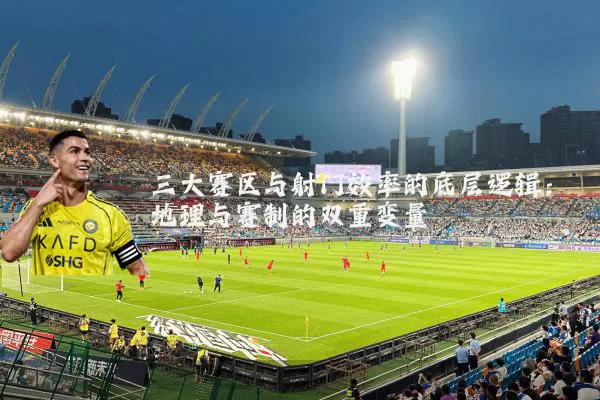 三大赛区与射门效率的底层逻辑：地理与赛制的双重变量